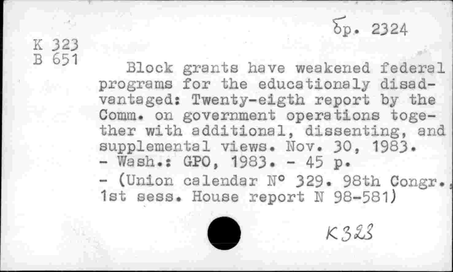 ﻿K 323
B 651
Sp. 2324
Block grants have weakened federal programs for the educationsly disadvantaged: Twenty-eigth report by the Comm, on government operations together with additional, dissenting, and supplemental views. Nov. 30, 1983»
-	Wash.: GPO, 1983. - 45 p.
-	(Union calendar № 329. 98th Congr. 1st sess. House report N 98-581)
K3&5